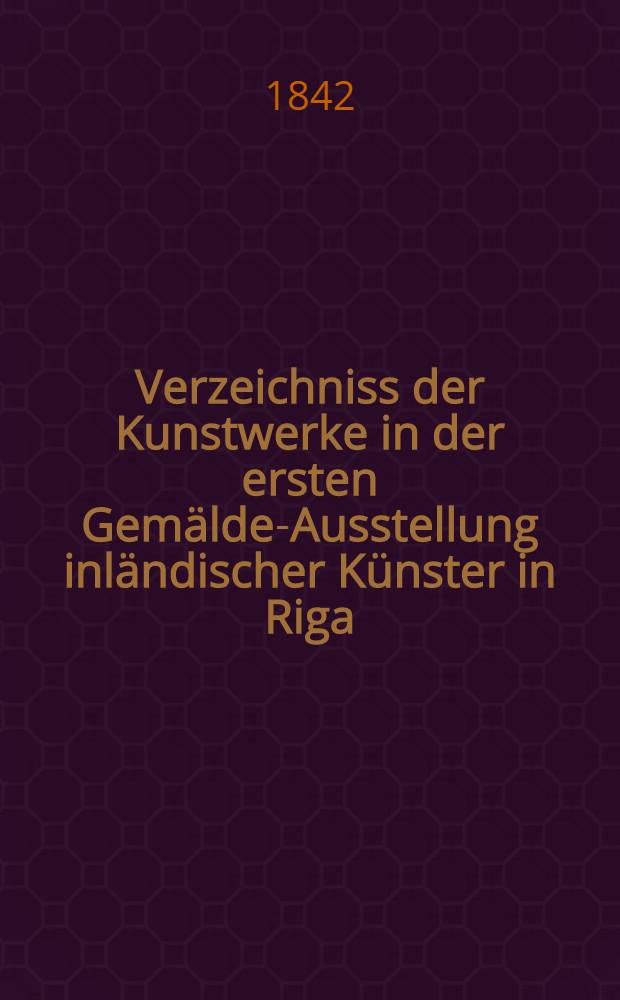 Verzeichniss der Kunstwerke in der ersten Gemälde-Ausstellung inländischer Künster in Riga : Vom 3. bis zum 15. Sept. 1842