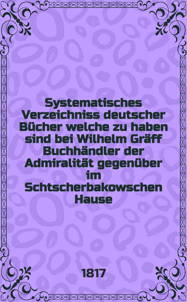 Systematisches Verzeichniss deutscher Bücher welche zu haben sind bei Wilhelm Gräff Buchhändler der Admiralität gegenüber im Schtscherbakowschen Hause