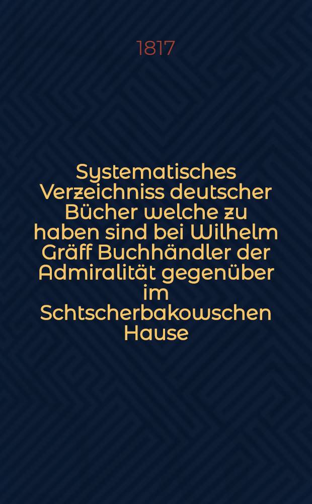 Systematisches Verzeichniss deutscher Bücher welche zu haben sind bei Wilhelm Gräff Buchhändler der Admiralität gegenüber im Schtscherbakowschen Hause. №5