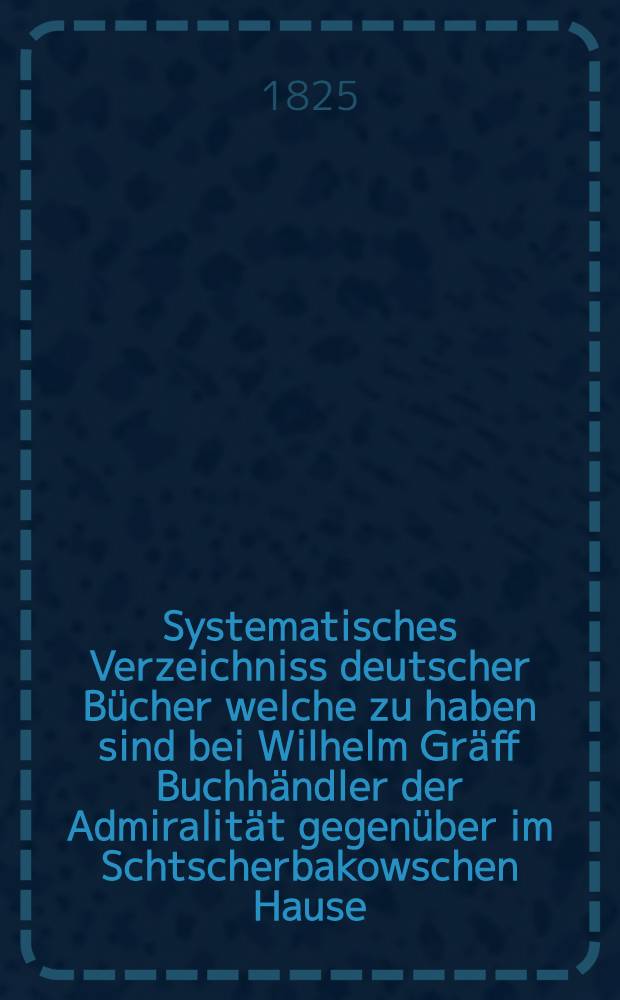 Systematisches Verzeichniss deutscher Bücher welche zu haben sind bei Wilhelm Gräff Buchhändler der Admiralität gegenüber im Schtscherbakowschen Hause. №20