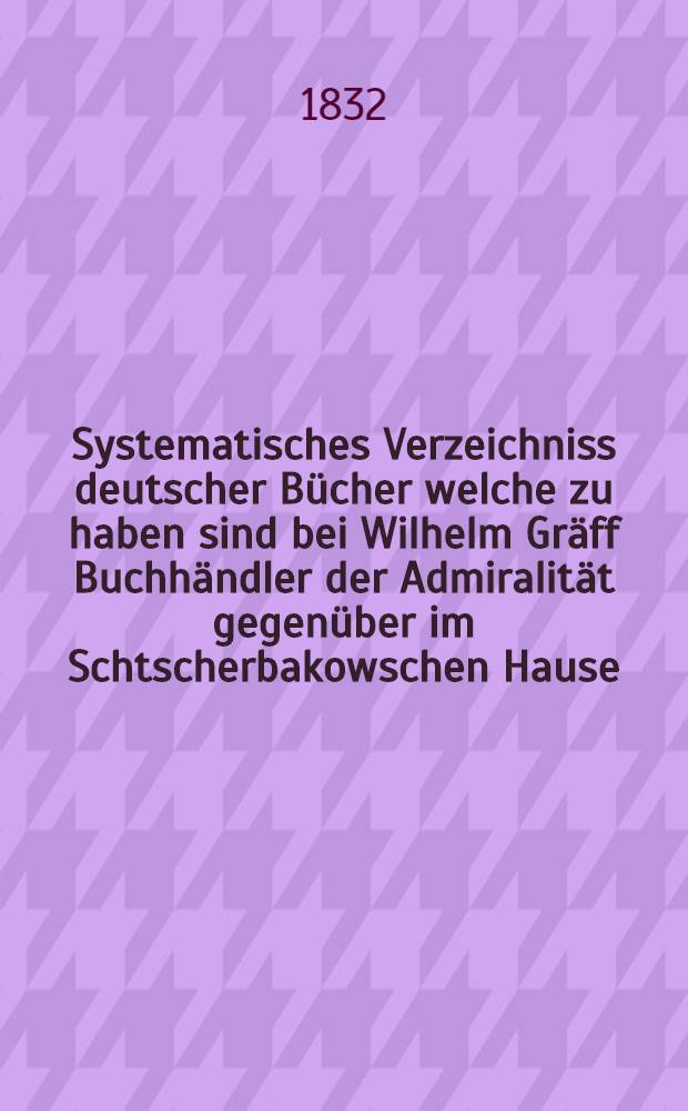 Systematisches Verzeichniss deutscher Bücher welche zu haben sind bei Wilhelm Gräff Buchhändler der Admiralität gegenüber im Schtscherbakowschen Hause. №32
