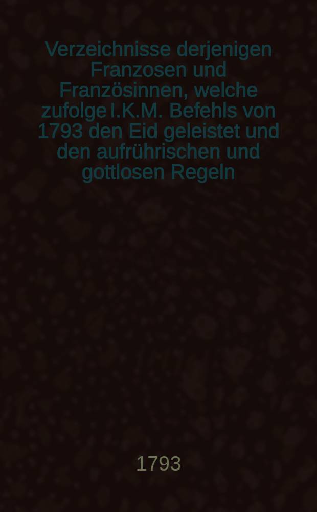 Verzeichnisse derjenigen Franzosen und Französinnen, welche zufolge I.K.M. Befehls von 1793 den Eid geleistet und den aufrührischen und gottlosen Regeln, die in ihrem Vaterlande gepredigt worden entsagt haben