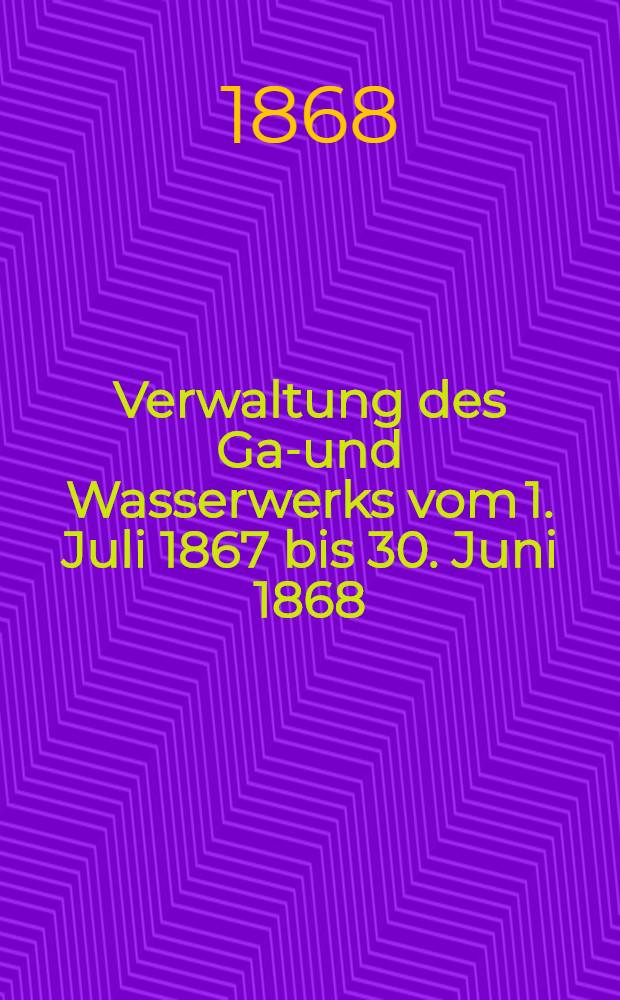 Verwaltung des Gas- und Wasserwerks vom 1. Juli 1867 bis 30. Juni 1868