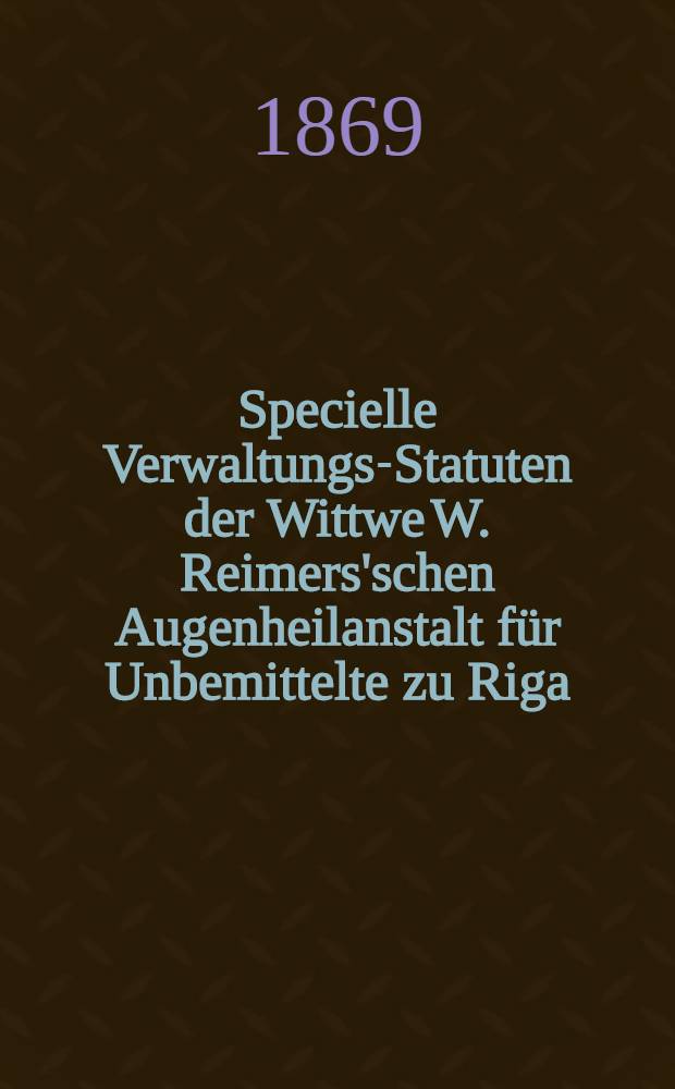Specielle Verwaltungs-Statuten der Wittwe W. Reimers'schen Augenheilanstalt f&uuml;r Unbemittelte zu Riga