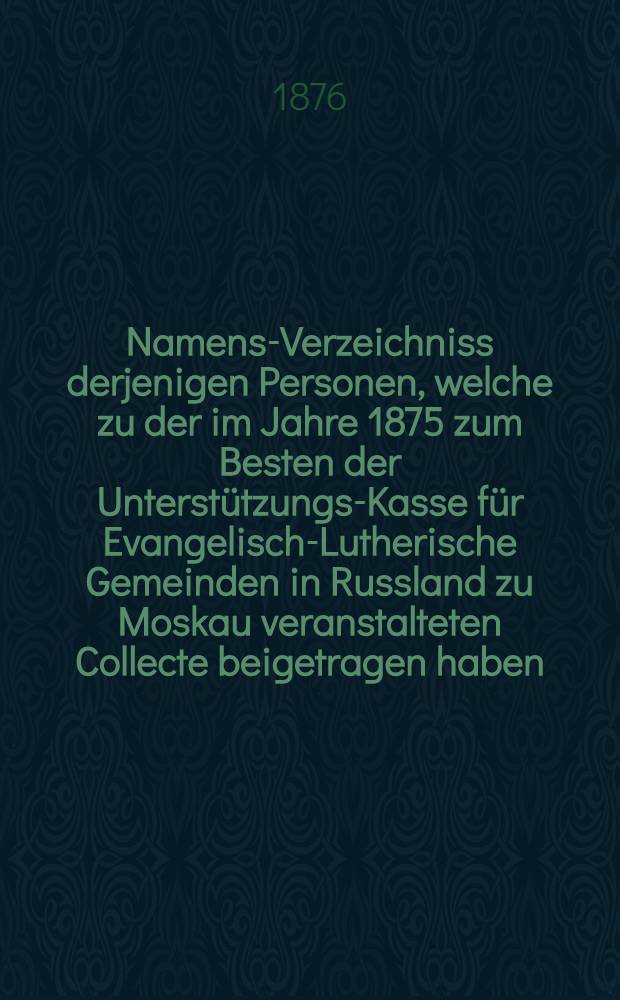 Namens-Verzeichniss derjenigen Personen, welche zu der im Jahre 1875 zum Besten der Unterstützungs-Kasse für Evangelisch-Lutherische Gemeinden in Russland zu Moskau veranstalteten Collecte beigetragen haben