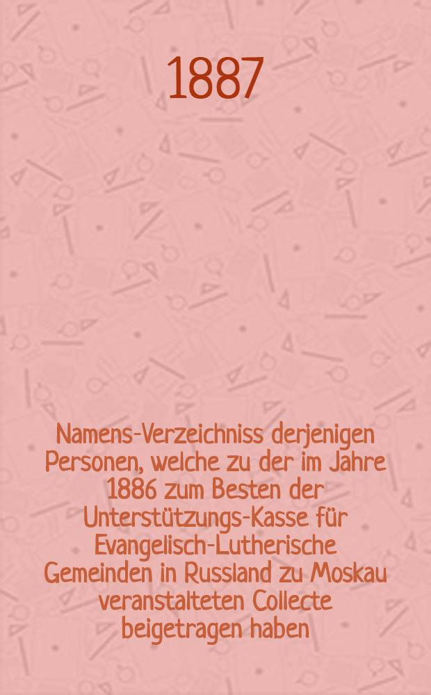 Namens-Verzeichniss derjenigen Personen, welche zu der im Jahre 1886 zum Besten der Unterstützungs-Kasse für Evangelisch-Lutherische Gemeinden in Russland zu Moskau veranstalteten Collecte beigetragen haben