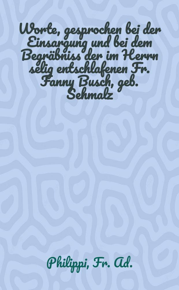 Worte, gesprochen bei der Einsargung und bei dem Begr&auml;bniss der im Herrn selig entschlafenen Fr. Fanny Busch, geb. Sehmalz