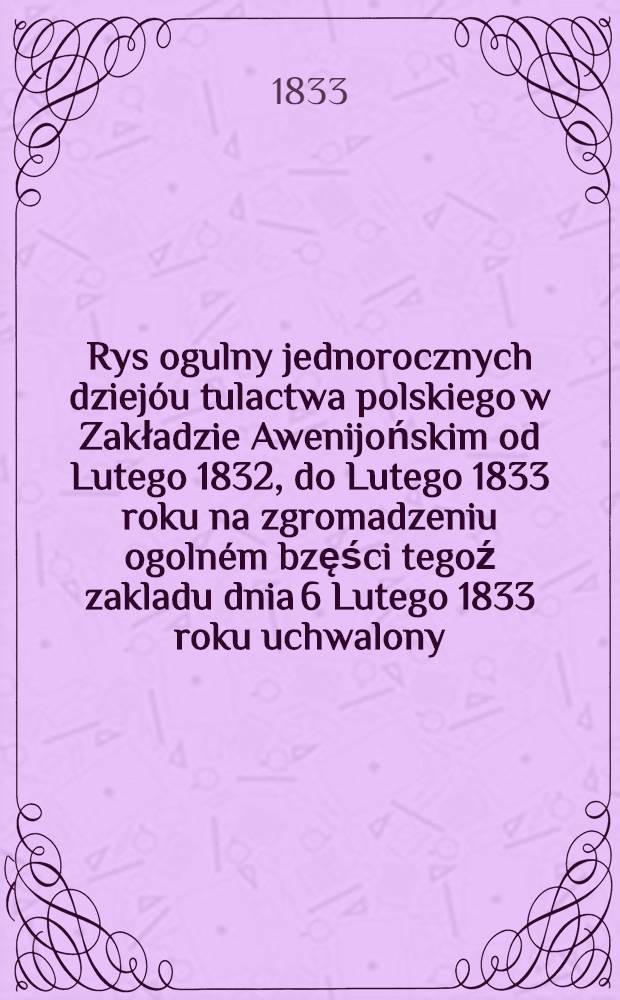 Rys ogulny jednorocznych dziejóu tulactwa polskiego w Zakładzie Awenijońskim od Lutego 1832, do Lutego 1833 roku na zgromadzeniu ogolném bzęści tegoź zakladu dnia 6 Lutego 1833 roku uchwalony, podpisany i podany do druku