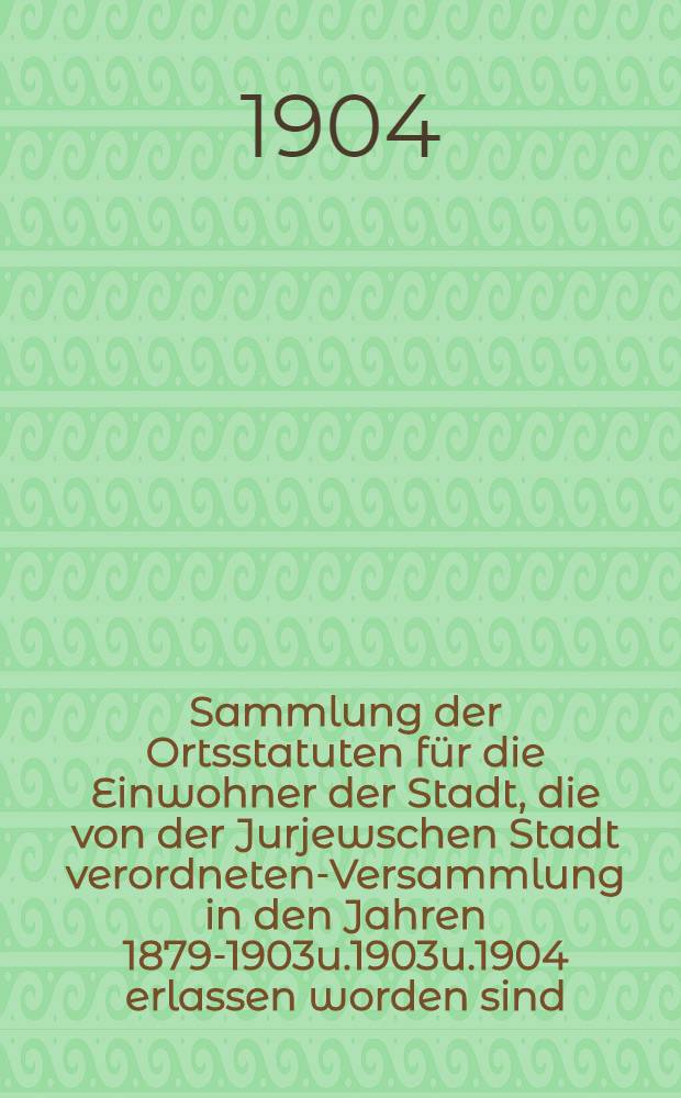 Sammlung der Ortsstatuten für die Einwohner der Stadt, die von der Jurjewschen Stadt verordneten-Versammlung in den Jahren 1879-1903u.1903u.1904 erlassen worden sind. Teil I