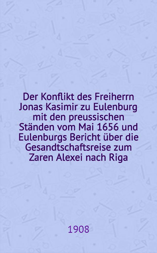 Der Konflikt des Freiherrn Jonas Kasimir zu Eulenburg mit den preussischen Ständen vom Mai 1656 und Eulenburgs Bericht über die Gesandtschaftsreise zum Zaren Alexei nach Riga