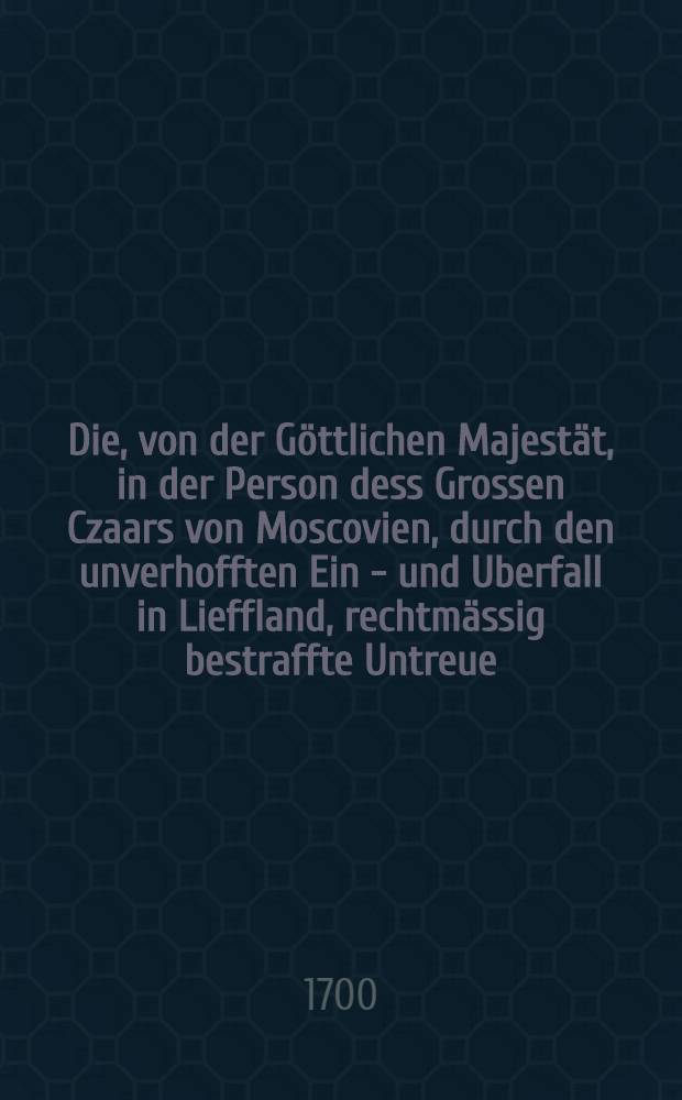 Die, von der Göttlichen Majestät, in der Person dess Grossen Czaars von Moscovien, durch den unverhofften Ein - und Uberfall in Lieffland, rechtmässig bestraffte Untreue, herentgegen die, von dem gerechten Gott Seiner Königliche Majestät zu Schweden, in Bestraffung der unrechtmässig-Eydvergessenen Feinde, belohnte Treue