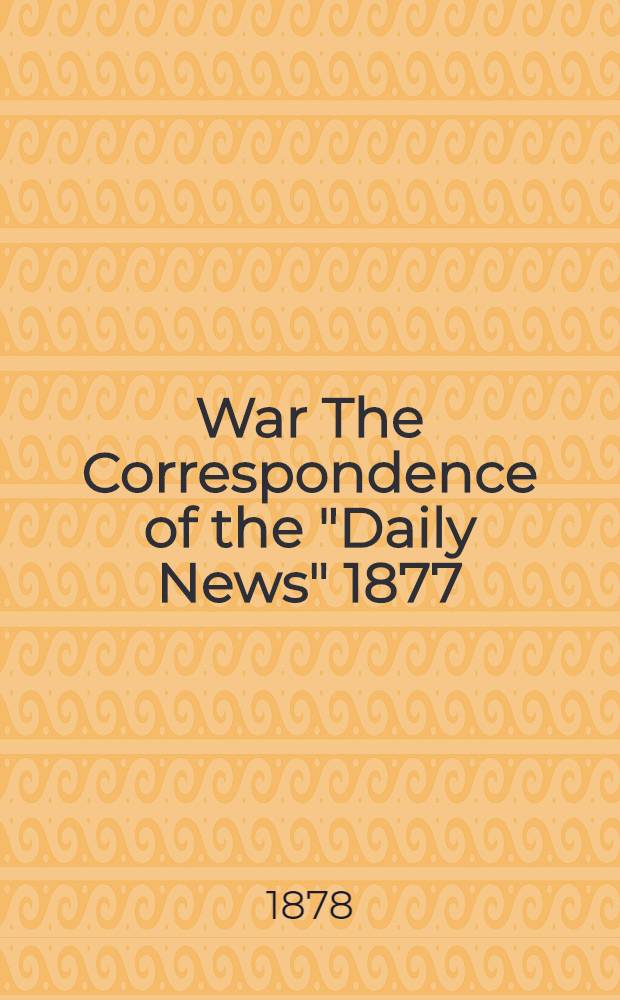War The Correspondence of the "Daily News" 1877 : With a connecting narrative forming a continuous history of the war between Russia and Turkey to the fall of Kars : Including the letters of Mr.Archibals Forbes, Mr.J.A.Macgahan and many other special correspondents in Europe and Asia : Continue from the of Kars to the signature of the preliminaries of peace
