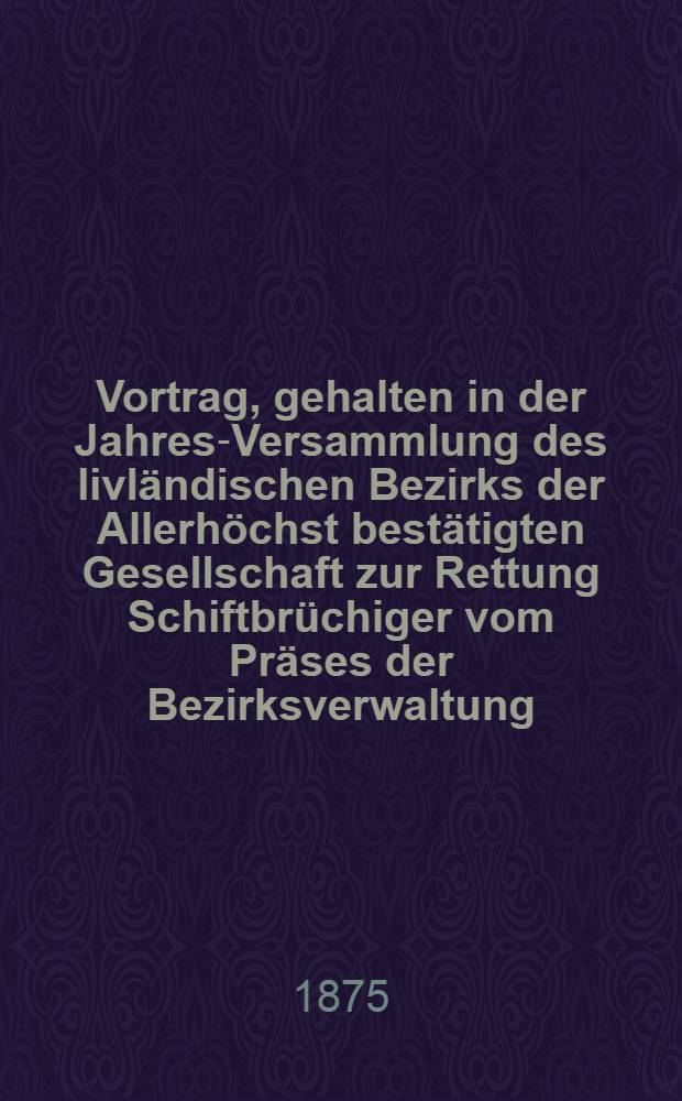 Vortrag, gehalten in der Jahres-Versammlung des livländischen Bezirks der Allerhöchst bestätigten Gesellschaft zur Rettung Schiftbrüchiger vom Präses der Bezirksverwaltung, General-Major Baron Budberg, am 4 Januar 1874