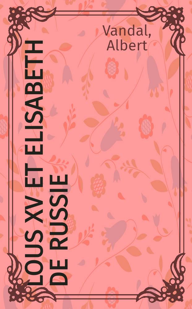 Lous XV et Elisabeth de Russie : &eacute;tude sur les relations de la France et de la Russie au dix-huiti&egrave;me si&egrave;cle