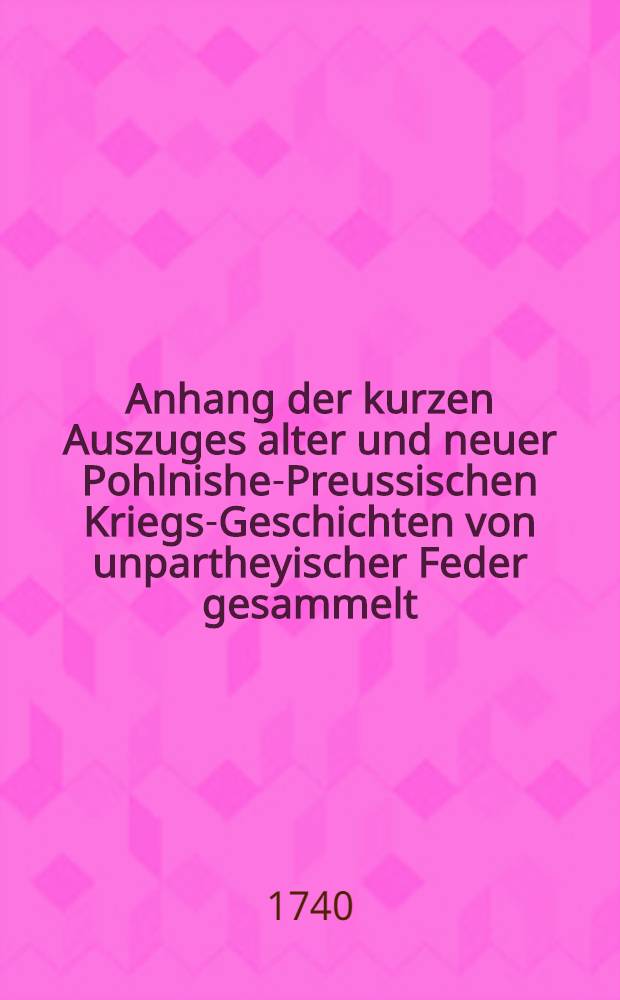 Anhang der kurzen Auszuges alter und neuer Pohlnishe-Preussischen Kriegs-Geschichten von unpartheyischer Feder gesammelt