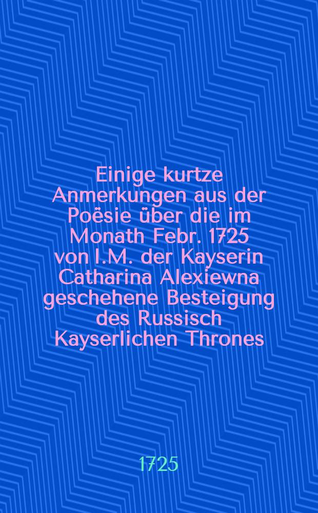 Einige kurtze Anmerkungen aus der Poësie über die im Monath Febr. 1725 von I.M. der Kayserin Catharina Alexiewna geschehene Besteigung des Russisch Kayserlichen Thrones, aufgesetzet von I.D.K.