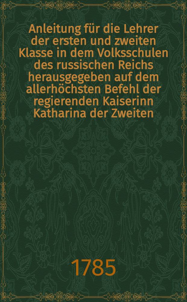 Anleitung für die Lehrer der ersten und zweiten Klasse in dem Volksschulen des russischen Reichs herausgegeben auf dem allerhöchsten Befehl der regierenden Kaiserinn Katharina der Zweiten
