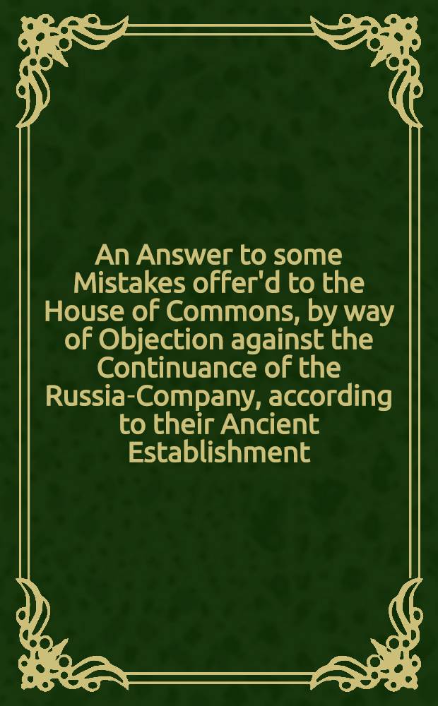An Answer to some Mistakes offer'd to the House of Commons, by way of Objection against the Continuance of the Russia-Company, according to their Ancient Establishment