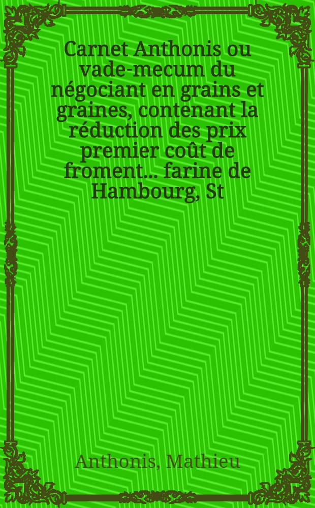 Carnet Anthonis ou vade-mecum du négociant en grains et graines, contenant la réduction des prix premier coût de froment... farine de Hambourg, St.Pétersbourg, Riga, Odessa, la mer d'Azoff et New-York au prix franc de bord pour l'Angleterre... dans leurs monnaies, poids