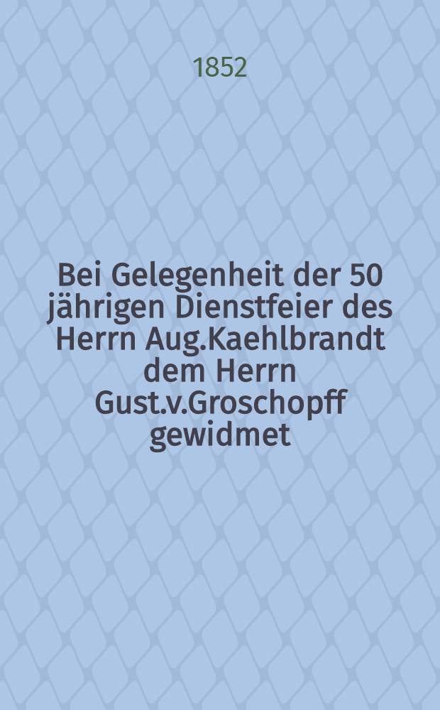 Bei Gelegenheit der 50 jährigen Dienstfeier des Herrn Aug.Kaehlbrandt dem Herrn Gust.v.Groschopff gewidmet : Pièce de vers