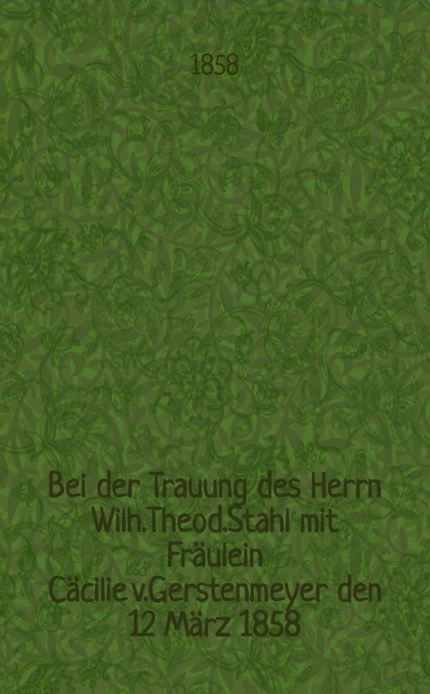 Bei der Trauung des Herrn Wilh.Theod.Stahl mit Fr&auml;ulein C&auml;cilie v.Gerstenmeyer den 12 M&auml;rz 1858