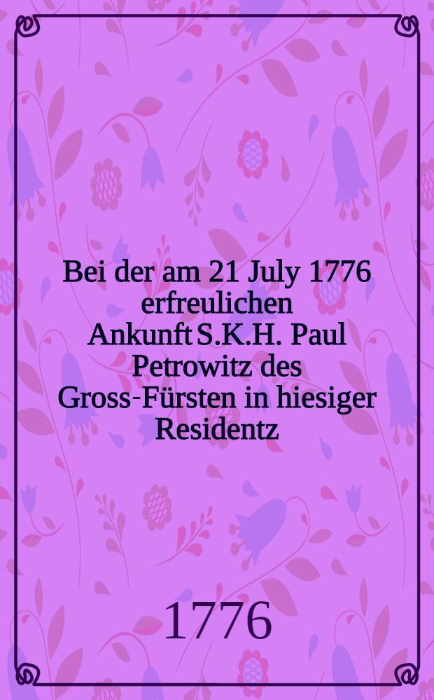 Bei der am 21 July 1776 erfreulichen Ankunft S.K.H. Paul Petrowitz des Gross-Fürsten in hiesiger Residentz : Pièce de vers