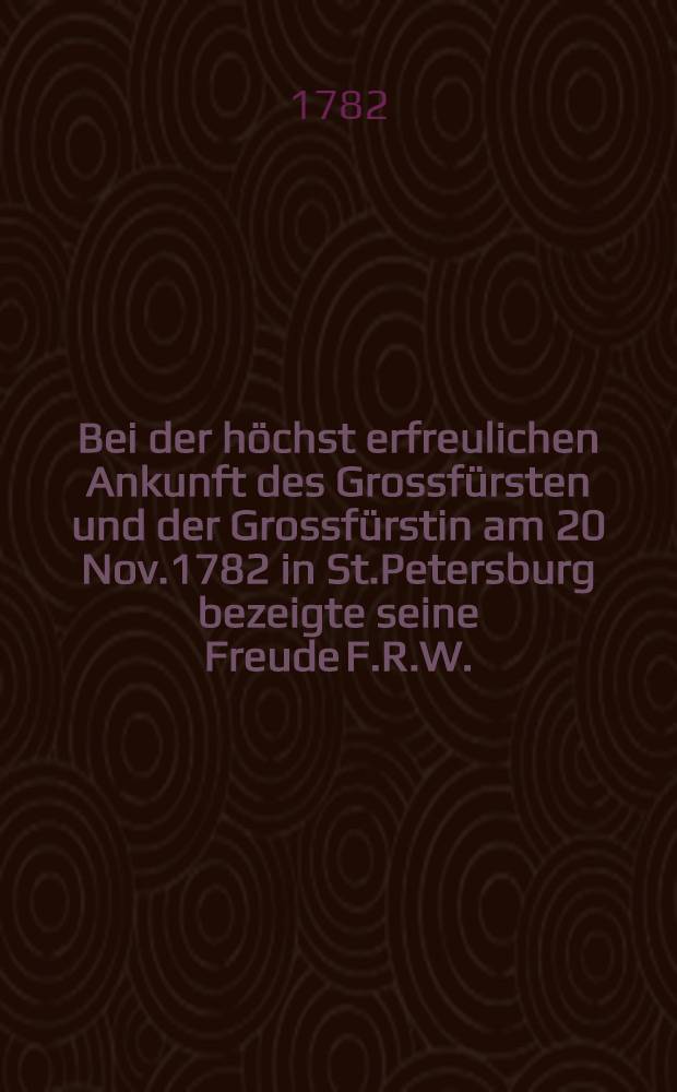Bei der höchst erfreulichen Ankunft des Grossfürsten und der Grossfürstin am 20 Nov.1782 in St.Petersburg bezeigte seine Freude F.R.W. : Pièce de vers