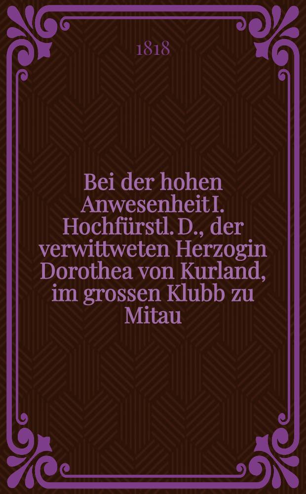 Bei der hohen Anwesenheit I. Hochfürstl. D., der verwittweten Herzogin Dorothea von Kurland, im grossen Klubb zu Mitau : Pièce de vers