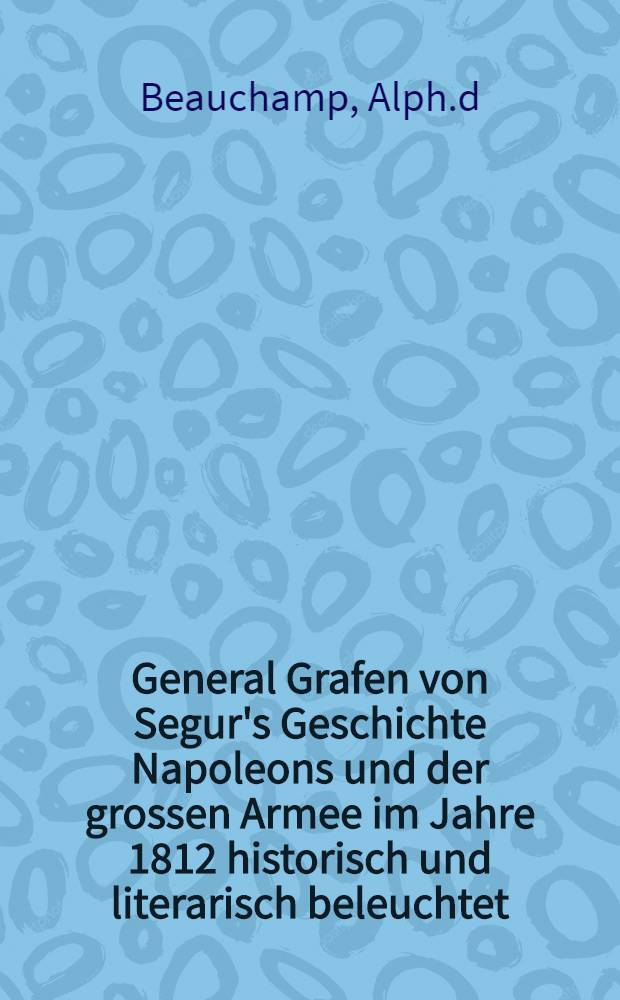 General Grafen von Segur's Geschichte Napoleons und der grossen Armee im Jahre 1812 historisch und literarisch beleuchtet