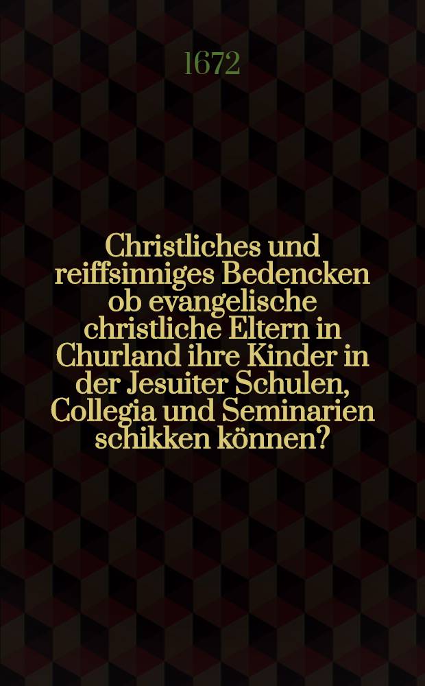 Christliches und reiffsinniges Bedencken ob evangelische christliche Eltern in Churland ihre Kinder in der Jesuiter Schulen, Collegia und Seminarien schikken k&ouml;nnen?