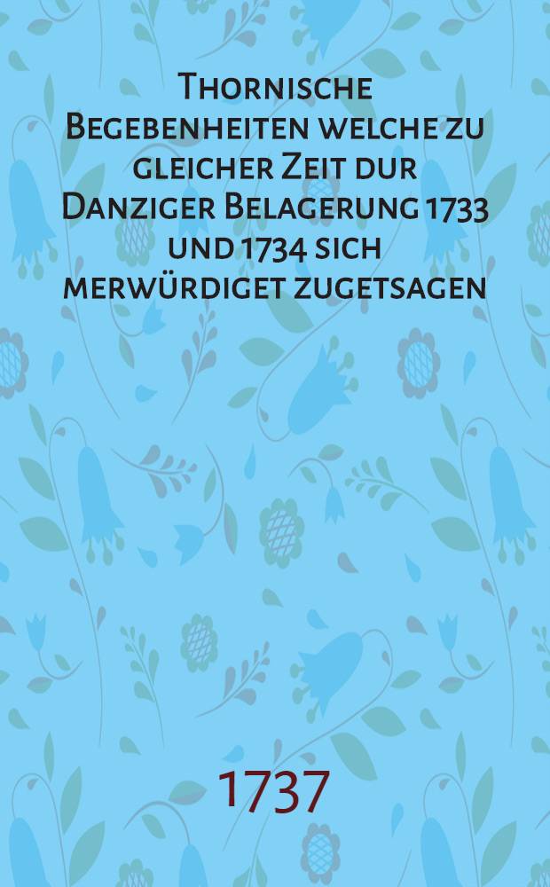 Thornische Begebenheiten welche zu gleicher Zeit dur Danziger Belagerung 1733 und 1734 sich merwürdiget zugetsagen : Von un partheyscher Feder antworten