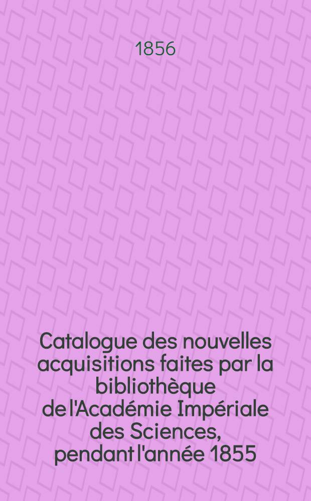 Catalogue des nouvelles acquisitions faites par la bibliothèque de l'Académie Impériale des Sciences, pendant l'année 1855