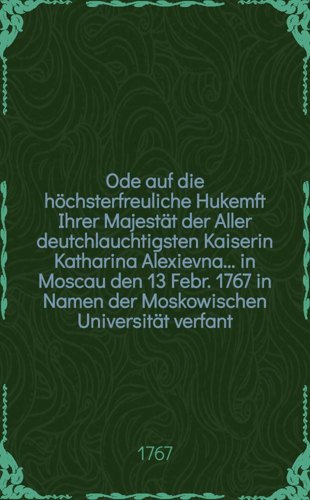 Ode auf die h&ouml;chsterfreuliche Hukemft Ihrer Majest&auml;t der Aller deutchlauchtigsten Kaiserin Katharina Alexievna... in Moscau den 13 Febr. 1767 in Namen der Moskowischen Universit&auml;t verfant