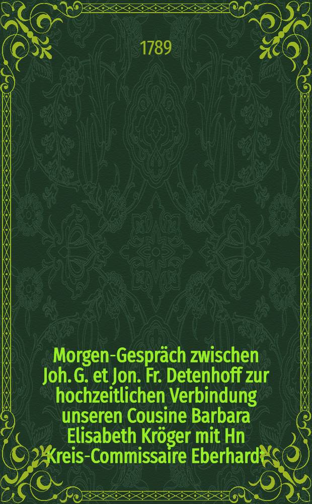 Morgen-Gespräch zwischen Joh. G. et Jon. Fr. Detenhoff zur hochzeitlichen Verbindung unseren Cousine Barbara Elisabeth Kröger mit Hn Kreis-Commissaire Eberhardt : Den 12 Sept.1789