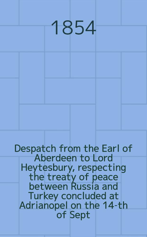 Despatch from the Earl of Aberdeen to Lord Heytesbury, respecting the treaty of peace between Russia and Turkey concluded at Adrianopel on the 14-th of Sept.1829