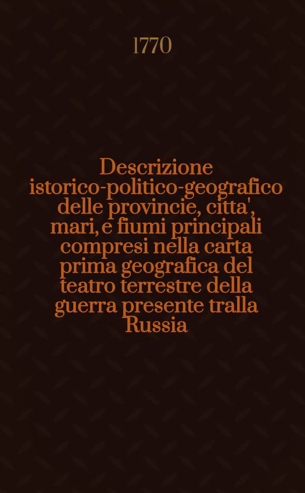 Descrizione istorico-politico-geografico delle provincie, citta', mari, e fiumi principali compresi nella carta prima geografica del teatro terrestre della guerra presente tralla Russia, la Polonia e la Porta Ottomana dell'Arcipelago, compresi nella terza carta