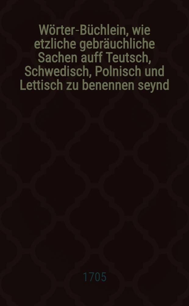 Wörter-Büchlein, wie etzliche gebräuchliche Sachen auff Teutsch, Schwedisch, Polnisch und Lettisch zu benennen seynd