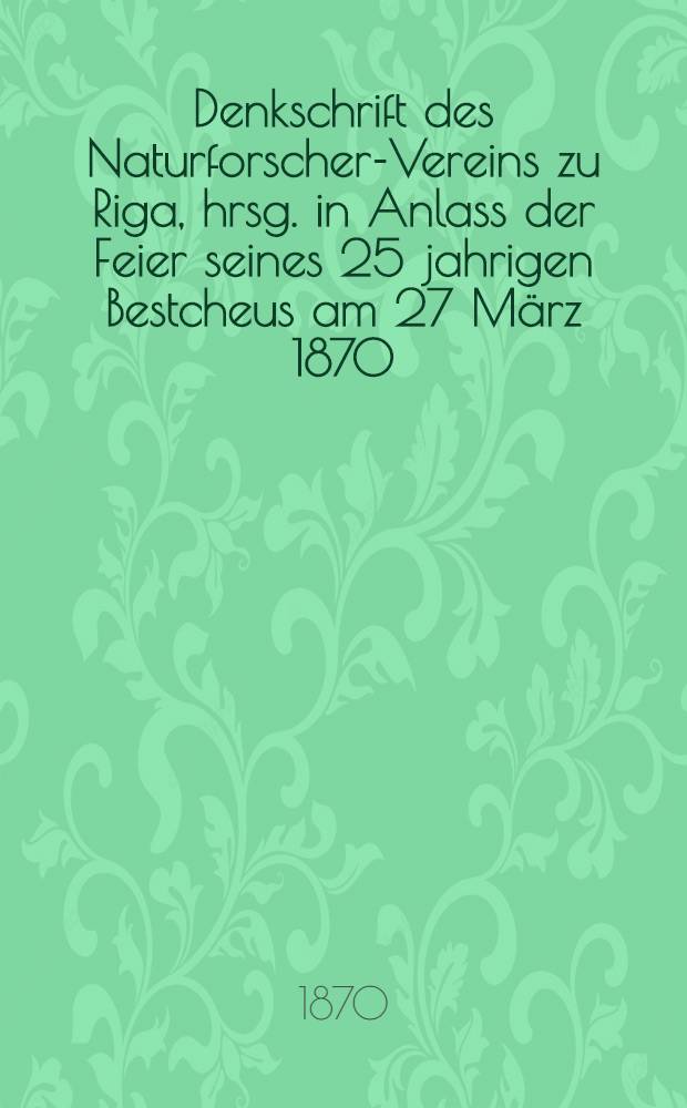 Denkschrift des Naturforscher-Vereins zu Riga, hrsg. in Anlass der Feier seines 25 jahrigen Bestcheus am 27 März 1870