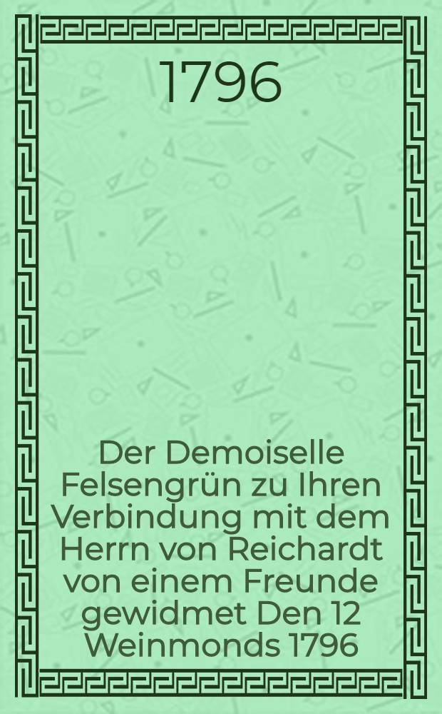 Der Demoiselle Felsengrün zu Ihren Verbindung mit dem Herrn von Reichardt von einem Freunde gewidmet Den 12 Weinmonds 1796