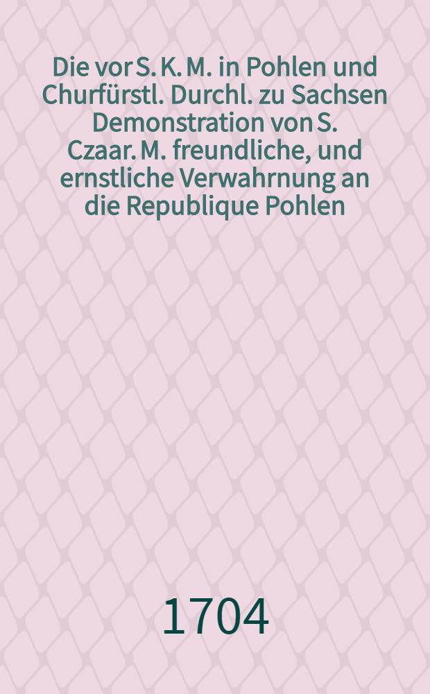 Die vor S. K. M. in Pohlen und Churfürstl. Durchl. zu Sachsen Demonstration von S. Czaar. M. freundliche, und ernstliche Verwahrnung an die Republique Pohlen, um Absteliung der Rebellion wider ihren König