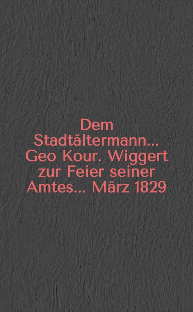 Dem Stadt&auml;ltermann... Geo Kour. Wiggert zur Feier seiner Amtes... M&auml;rz 1829