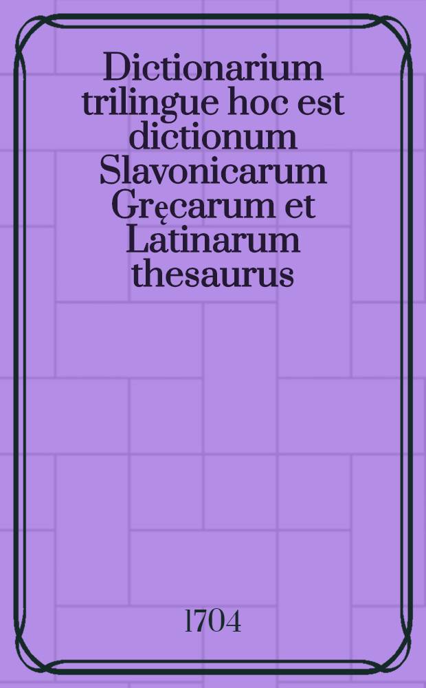 Dictionarium trilingue hoc est dictionum Slavonicarum Gręcarum et Latinarum thesaurus
