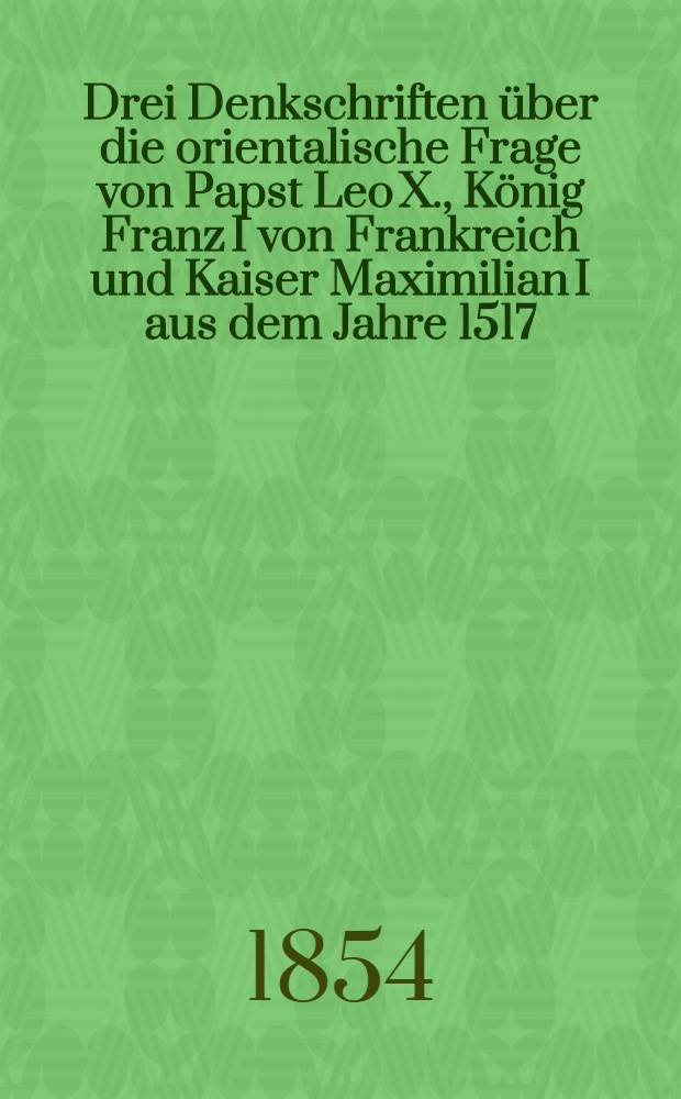 Drei Denkschriften &uuml;ber die orientalische Frage von Papst Leo X., K&ouml;nig Franz I von Frankreich und Kaiser Maximilian I aus dem Jahre 1517