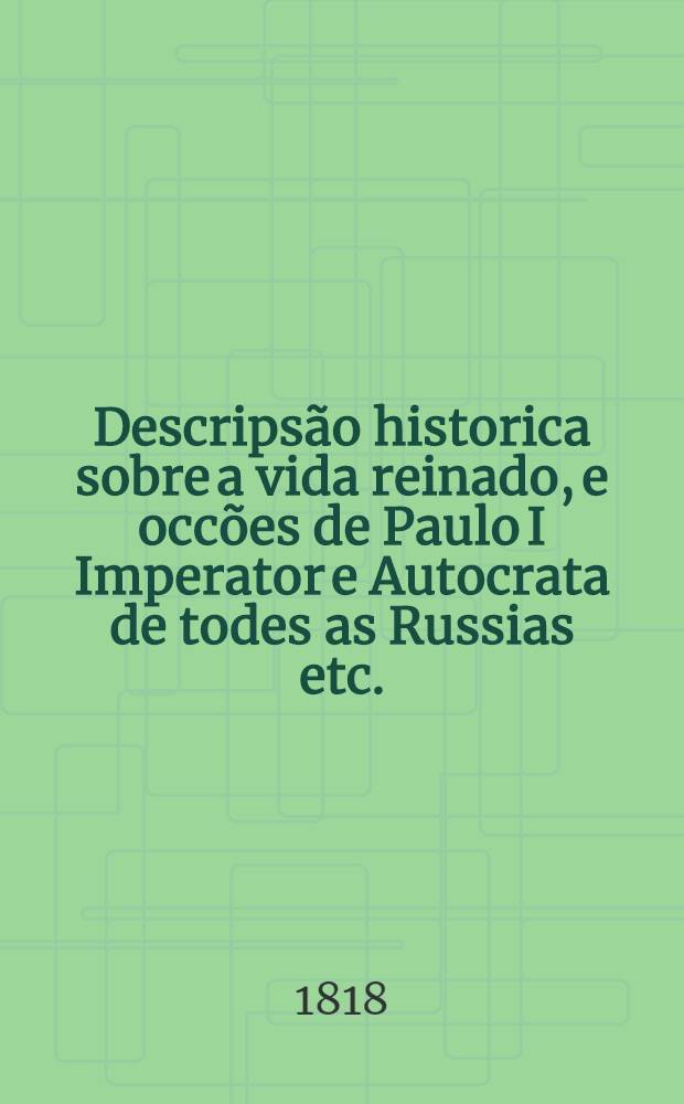 Descripsão historica sobre a vida reinado, e occões de Paulo I Imperator e Autocrata de todes as Russias etc.