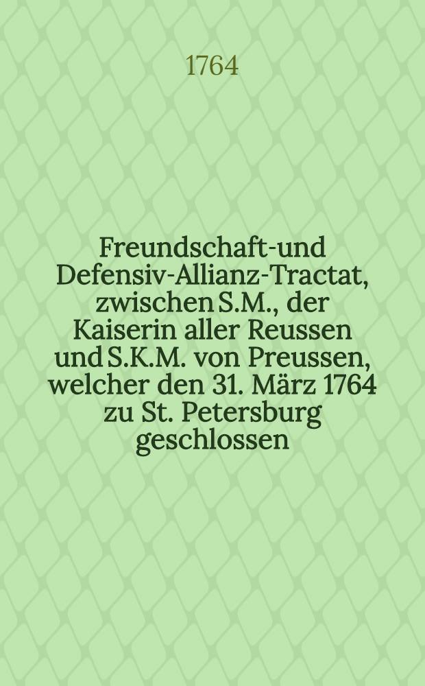 Freundschafts- und Defensiv-Allianz-Tractat, zwischen S.M., der Kaiserin aller Reussen und S.K.M. von Preussen, welcher den 31. M&auml;rz 1764 zu St. Petersburg geschlossen : Aus dem Franz&ouml;sischen &uuml;bersetzt, nach dem Exemplar des Kaiserlichen Russischen Hofes