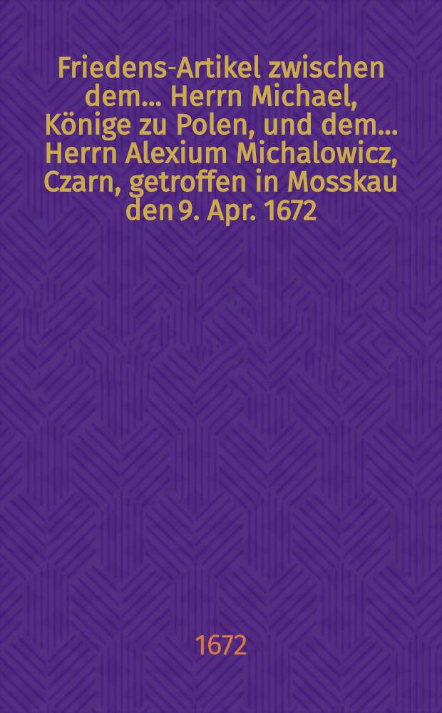 Friedens-Artikel zwischen dem... Herrn Michael, Könige zu Polen, und dem... Herrn Alexium Michalowicz, Czarn, getroffen in Mosskau den 9. Apr. 1672