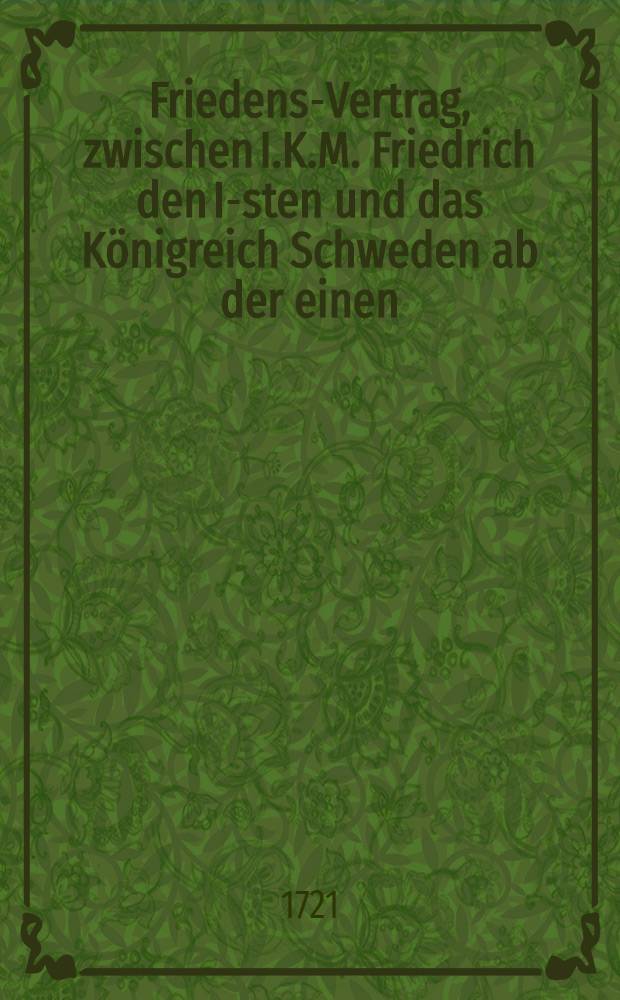 Friedens-Vertrag, zwischen I.K.M. Friedrich den I-sten und das K&ouml;nigreich Schweden ab der einen; und S. Czaar. M. Peter den I-sten und das Reussische Reich, ab der andern Seite, abgehandelt und geschlossen zu Neustadt den 30. Aug. 1721 = Freds-F&ouml;rdrag emellan H.K.M. Friedrich den I-ste och Sweriges Rike, &aring; den ena; samt H. Czar. M. Peter den I-ste och Ryska Riket &aring; den andra Sijdan afhandlat och slutit uti Nystad den 30. Aug. 1721