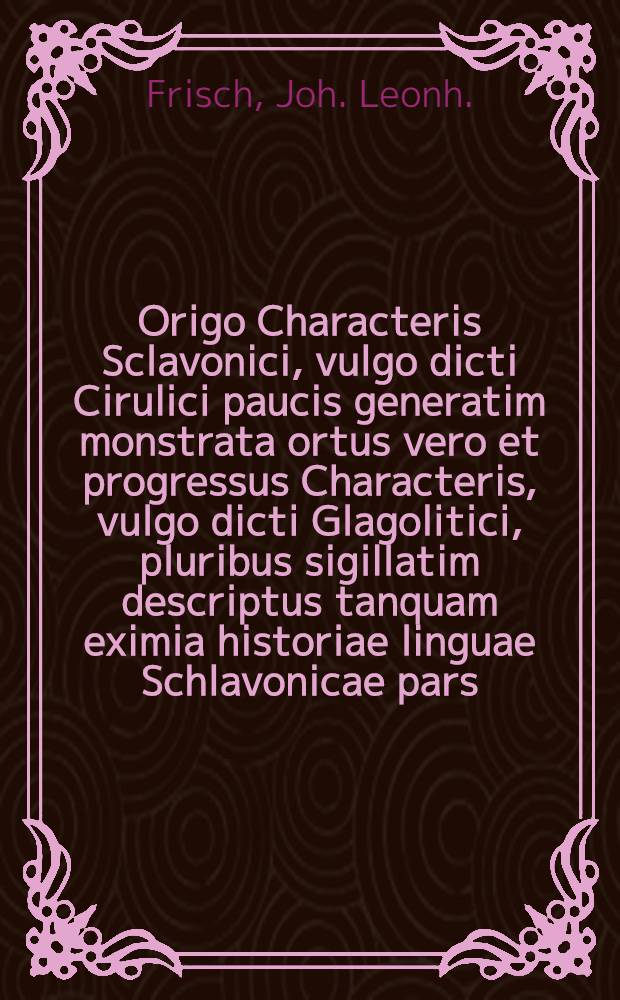 Origo Characteris Sclavonici, vulgo dicti Cirulici paucis generatim monstrata ortus vero et progressus Characteris, vulgo dicti Glagolitici, pluribus sigillatim descriptus tanquam eximia historiae linguae Schlavonicae pars
