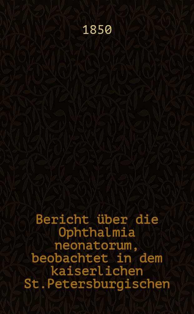 Bericht über die Ophthalmia neonatorum, beobachtet in dem kaiserlichen St.Petersburgischen (Findelhause) Erziehungshause : Im Jahre 1849