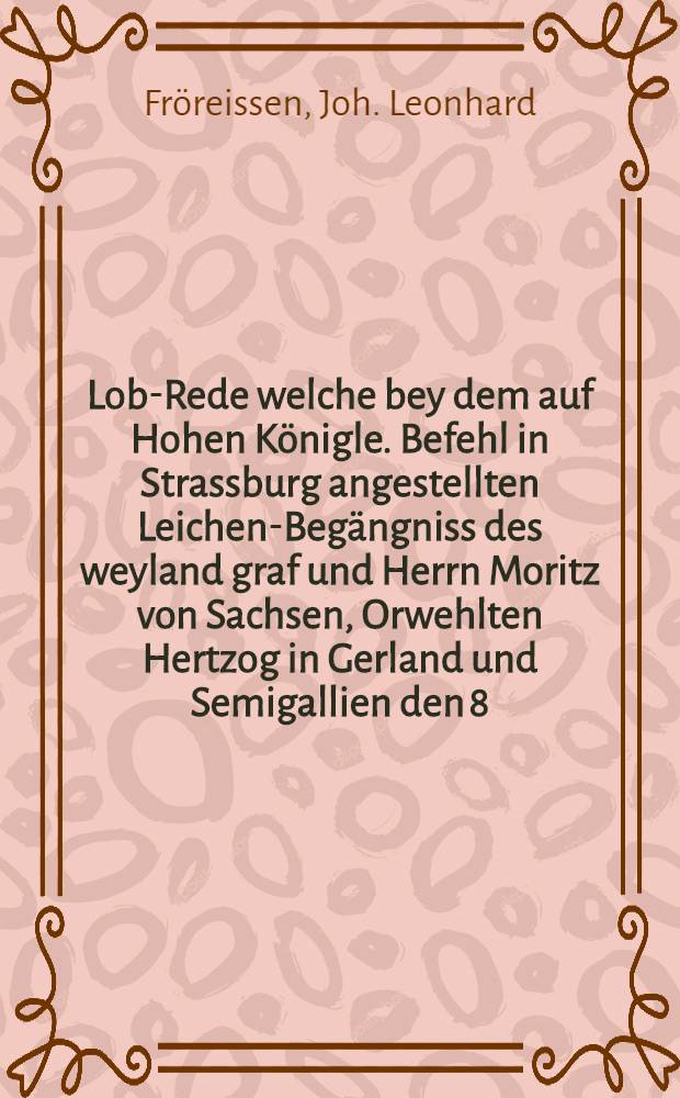 Lob-Rede welche bey dem auf Hohen Königle. Befehl in Strassburg angestellten Leichen-Begängniss des weyland graf und Herrn Moritz von Sachsen, Orwehlten Hertzog in Gerland und Semigallien den 8. Febr. 1751